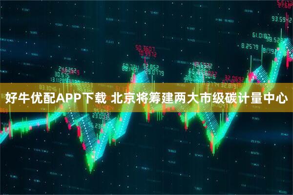 好牛优配APP下载 北京将筹建两大市级碳计量中心